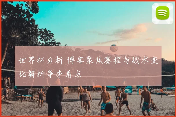 世界杯分析 博客聚焦赛程与战术变化解析争夺看点
