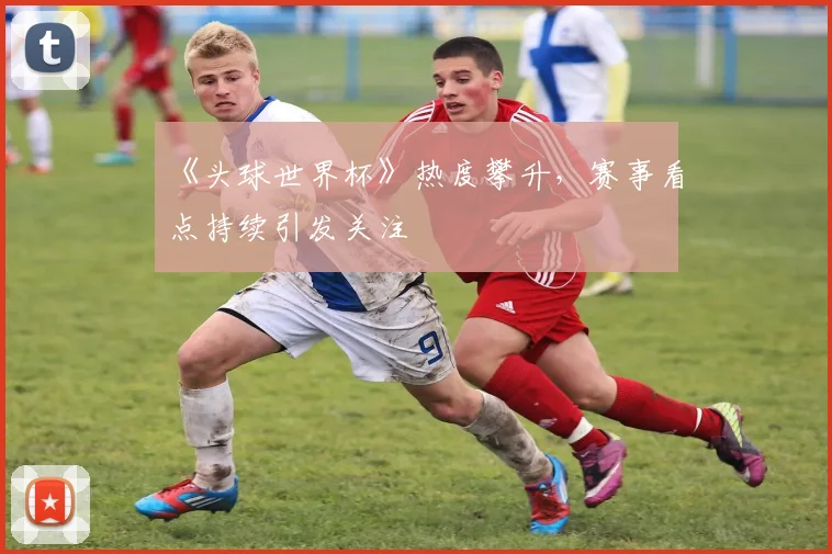 《头球世界杯》热度攀升，赛事看点持续引发关注