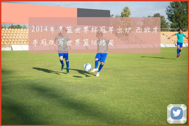 2014年男篮世界杯冠军出炉 西班牙夺冠改写世界篮坛格局